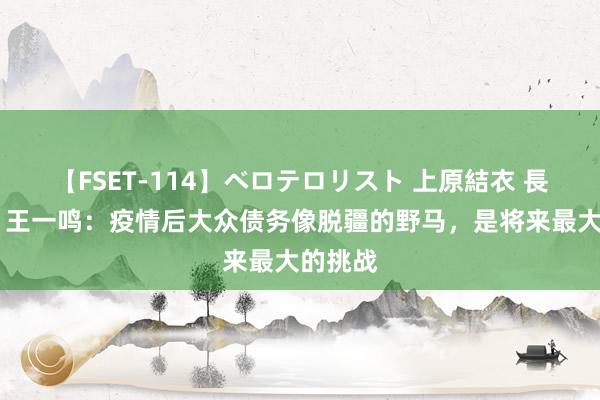 【FSET-114】ベロテロリスト 上原結衣 長澤リカ 王一鸣：疫情后大众债务像脱疆的野马，是将来最