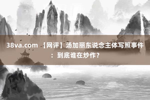 38va.com 【网评】汤加丽东说念主体写照事件:到底谁在炒作?