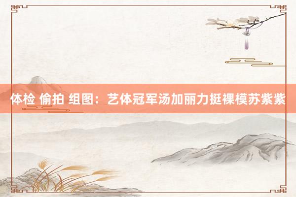 体检 偷拍 组图：艺体冠军汤加丽力挺裸模苏紫紫