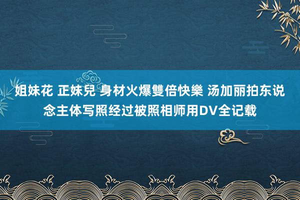 姐妹花 正妹兒 身材火爆雙倍快樂 汤加丽拍东说念主体写照经过被照相师用DV全记载