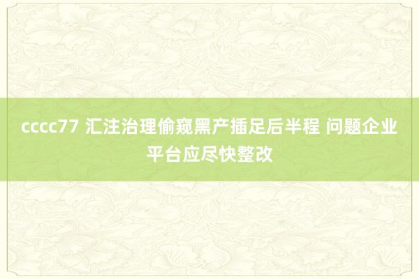 cccc77 汇注治理偷窥黑产插足后半程 问题企业平台应尽快整改