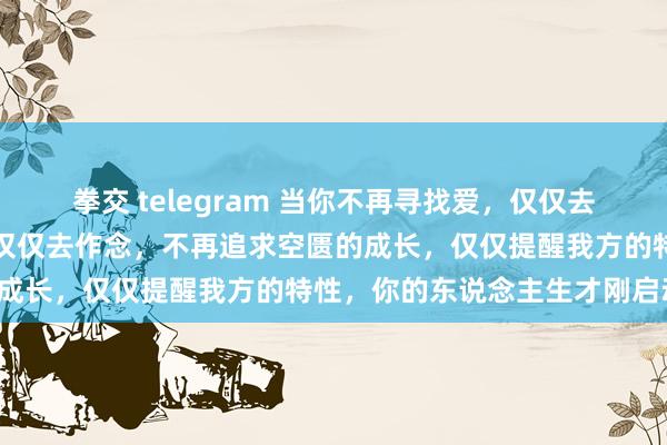 拳交 telegram 当你不再寻找爱，仅仅去爱；当你不再渴慕奏凯，仅仅去作念，不再追求空匮的成长，仅仅提醒我方的特性，你的东说念主生才刚启动。