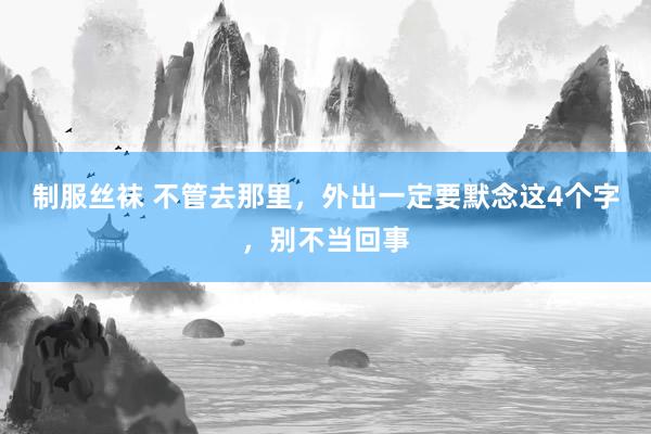 制服丝袜 不管去那里，外出一定要默念这4个字，别不当回事