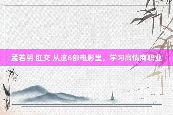 孟若羽 肛交 从这6部电影里，学习高情商职业