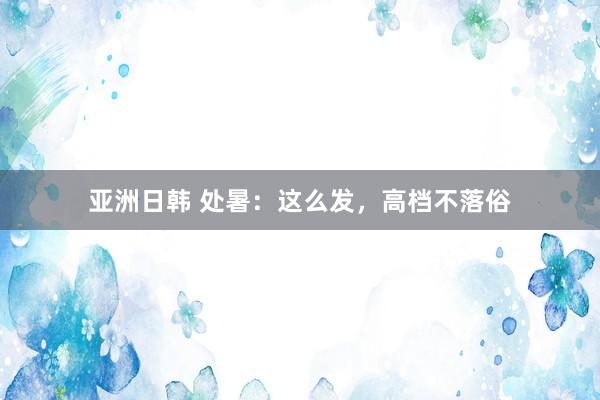 亚洲日韩 处暑：这么发，高档不落俗