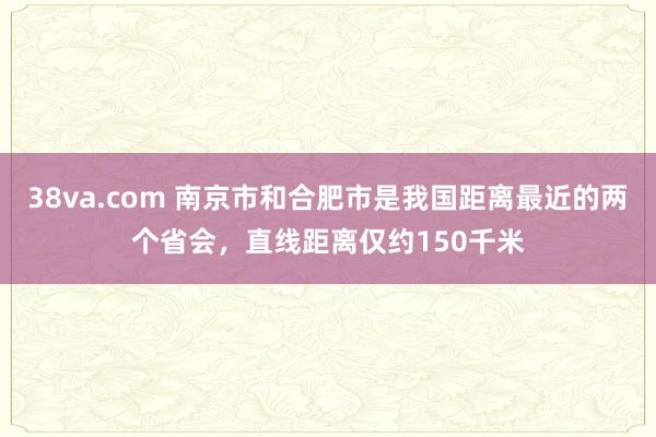38va.com 南京市和合肥市是我国距离最近的两个省会，直线距离仅约150千米
