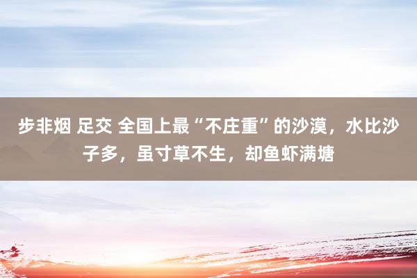 步非烟 足交 全国上最“不庄重”的沙漠，水比沙子多，虽寸草不生，却鱼虾满塘