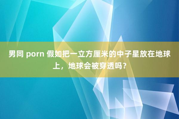男同 porn 假如把一立方厘米的中子星放在地球上，地球会被穿透吗？