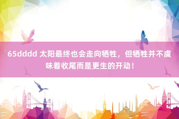 65dddd 太阳最终也会走向牺牲，但牺牲并不虞味着收尾而是更生的开动！