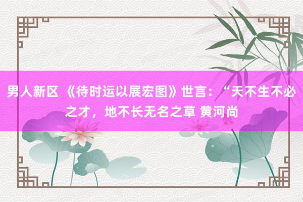 男人新区 《待时运以展宏图》世言：“天不生不必之才，地不长无名之草 黄河尚