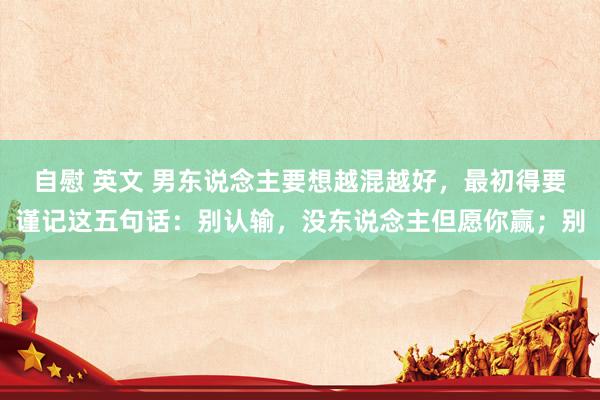 自慰 英文 男东说念主要想越混越好，最初得要谨记这五句话：别认输，没东说念主但愿你赢；别