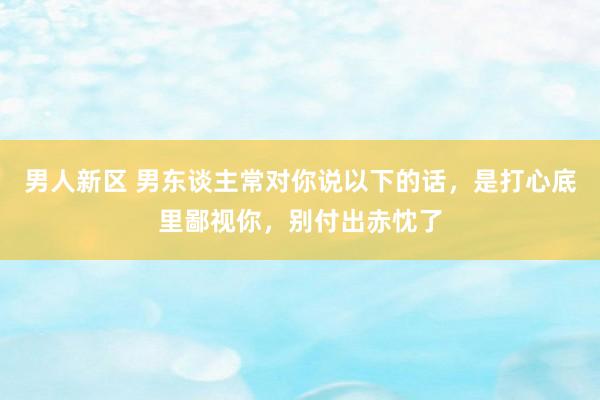 男人新区 男东谈主常对你说以下的话，是打心底里鄙视你，别付出赤忱了