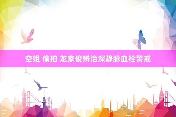 空姐 偷拍 龙家俊辨治深静脉血栓警戒