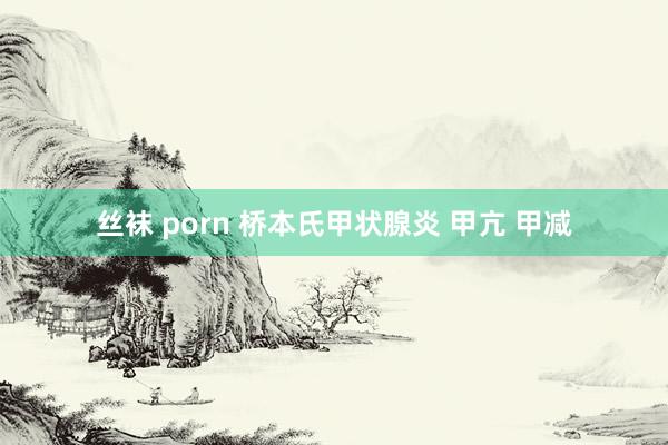 丝袜 porn 桥本氏甲状腺炎 甲亢 甲减