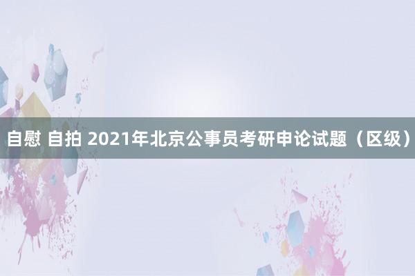 自慰 自拍 2021年北京公事员考研申论试题（区级）