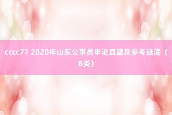 cccc77 2020年山东公事员申论真题及参考谜底（B类）