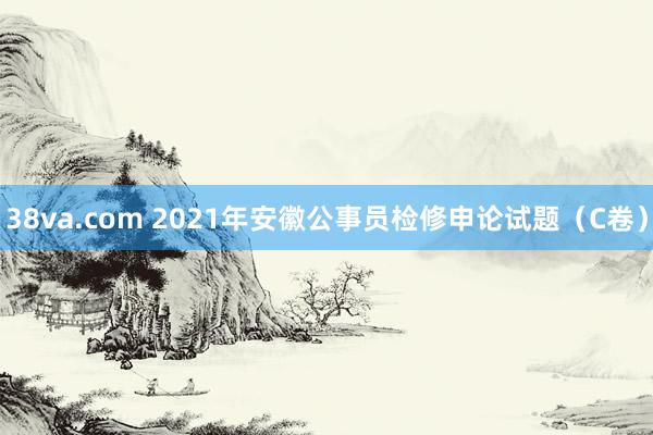 38va.com 2021年安徽公事员检修申论试题（C卷）
