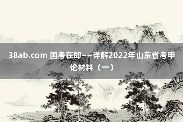 38ab.com 国考在即——详解2022年山东省考申论材料（一）