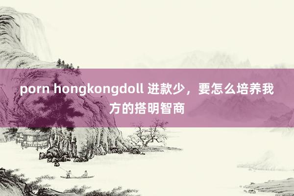 porn hongkongdoll 进款少，要怎么培养我方的搭明智商