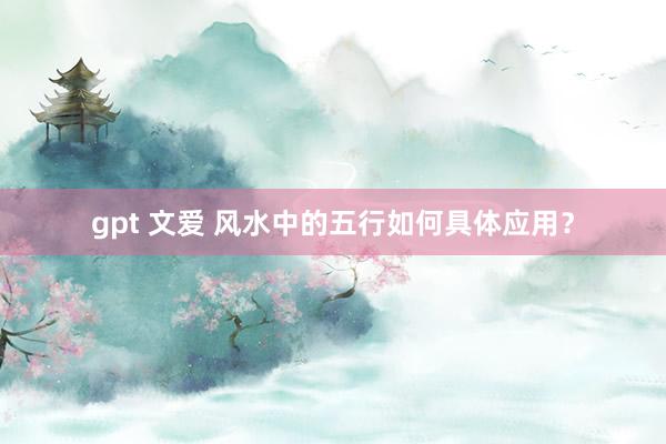 gpt 文爱 风水中的五行如何具体应用？