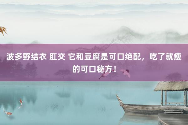 波多野结衣 肛交 它和豆腐是可口绝配，吃了就瘦的可口秘方！