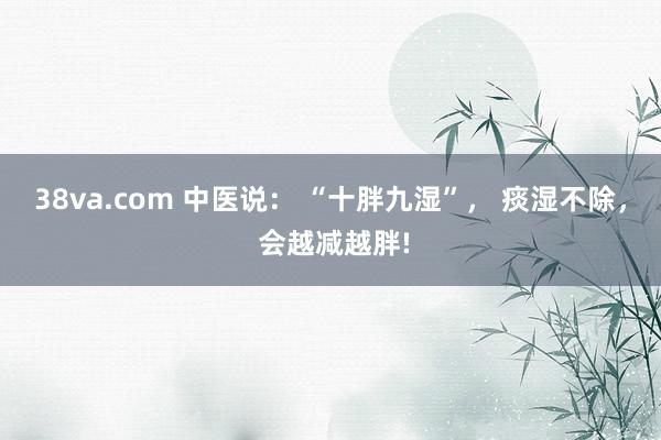 38va.com 中医说： “十胖九湿”， 痰湿不除， 会越减越胖!