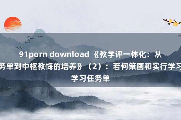 91porn download 《教学评一体化：从学习任务单到中枢教悔的培养》（2）：若何策画和实行学习任务单