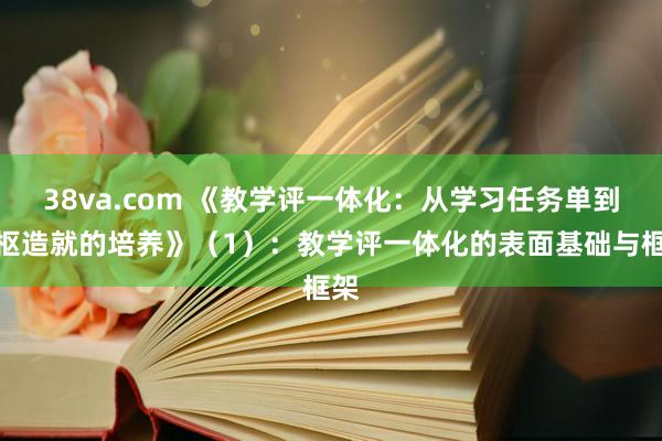 38va.com 《教学评一体化：从学习任务单到中枢造就的培养》（1）：教学评一体化的表面基础与框架