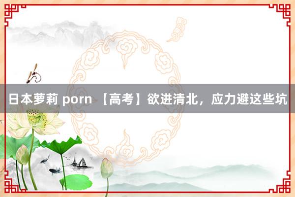 日本萝莉 porn 【高考】欲进清北，应力避这些坑