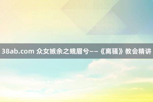 38ab.com 众女嫉余之蛾眉兮——《离骚》教会精讲