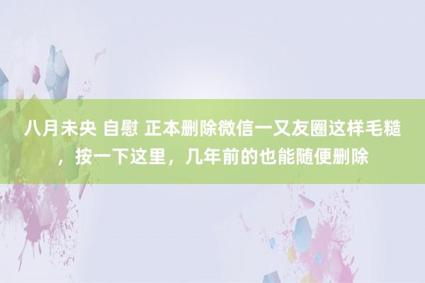 八月未央 自慰 正本删除微信一又友圈这样毛糙，按一下这里，几年前的也能随便删除