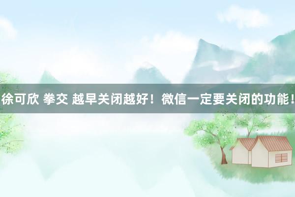 徐可欣 拳交 越早关闭越好！微信一定要关闭的功能！