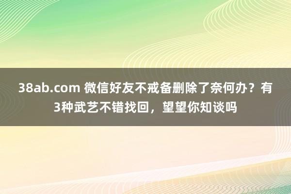 38ab.com 微信好友不戒备删除了奈何办？有3种武艺不错找回，望望你知谈吗