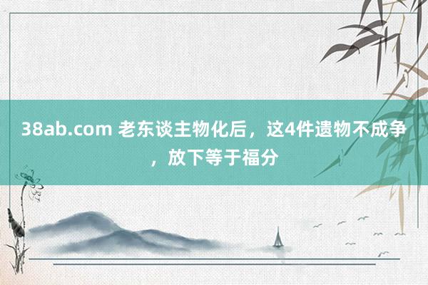 38ab.com 老东谈主物化后，这4件遗物不成争，放下等于福分
