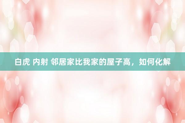 白虎 内射 邻居家比我家的屋子高，如何化解