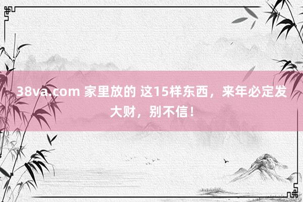 38va.com 家里放的 这15样东西，来年必定发大财，别不信！