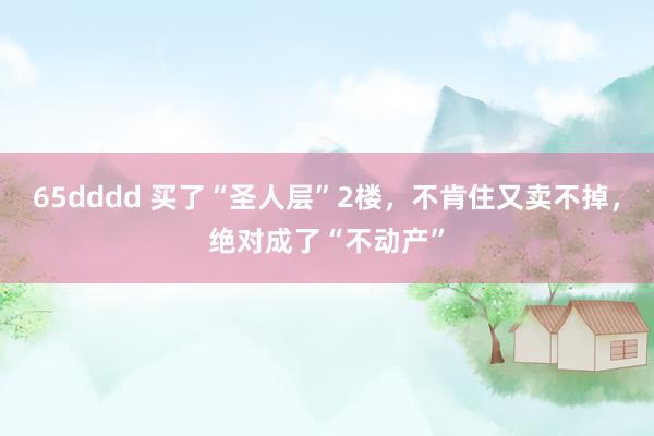 65dddd 买了“圣人层”2楼，不肯住又卖不掉，绝对成了“不动产”