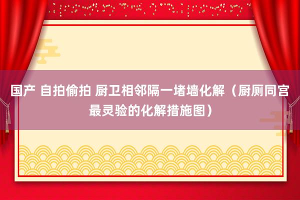 国产 自拍偷拍 厨卫相邻隔一堵墙化解（厨厕同宫最灵验的化解措施图）