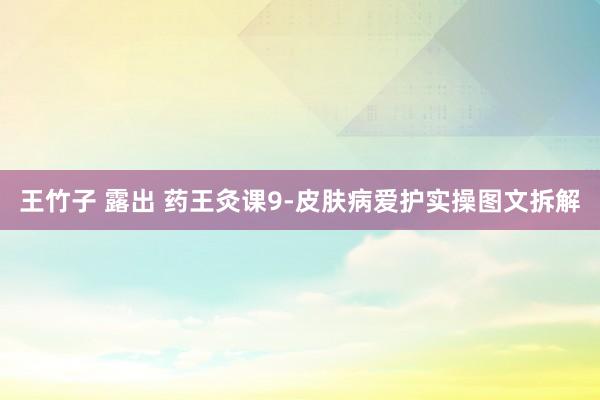 王竹子 露出 药王灸课9-皮肤病爱护实操图文拆解