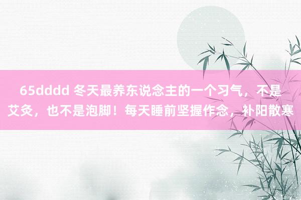 65dddd 冬天最养东说念主的一个习气，不是艾灸，也不是泡脚！每天睡前坚握作念，补阳散寒