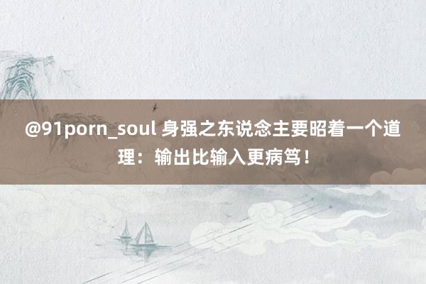 @91porn_soul 身强之东说念主要昭着一个道理：输出比输入更病笃！