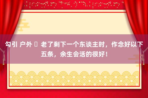 勾引 户外 ​老了剩下一个东谈主时，作念好以下五条，余生会活的很好！