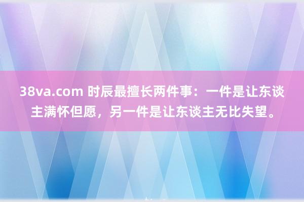 38va.com 时辰最擅长两件事：一件是让东谈主满怀但愿，另一件是让东谈主无比失望。