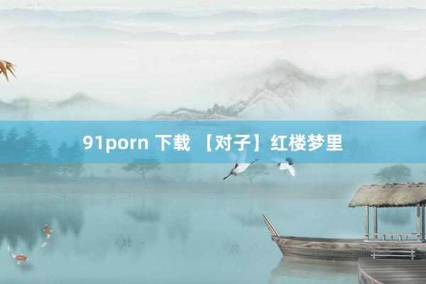 91porn 下载 【对子】红楼梦里