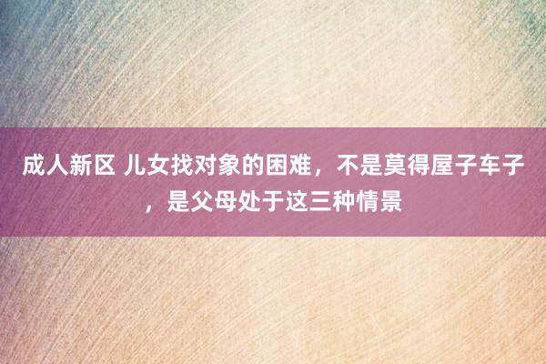 成人新区 儿女找对象的困难，不是莫得屋子车子，是父母处于这三种情景