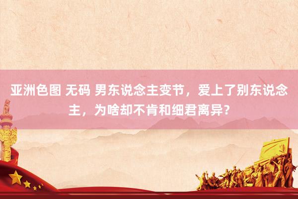 亚洲色图 无码 男东说念主变节，爱上了别东说念主，为啥却不肯和细君离异？