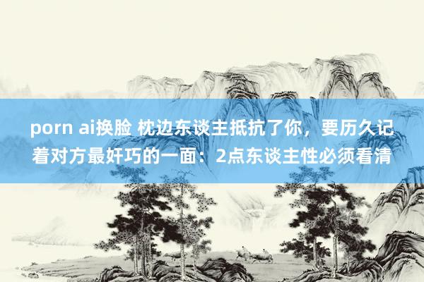 porn ai换脸 枕边东谈主抵抗了你，要历久记着对方最奸巧的一面：2点东谈主性必须看清