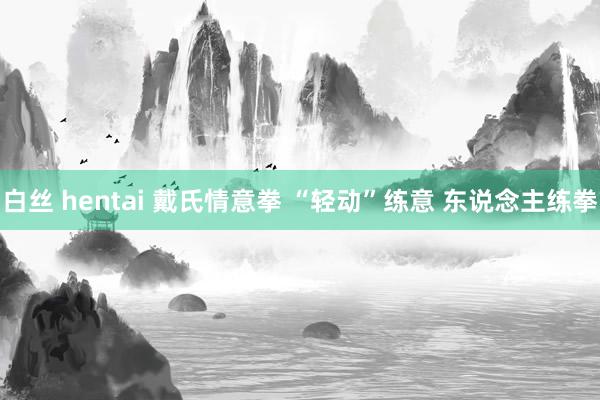 白丝 hentai 戴氏情意拳 “轻动”练意 东说念主练拳