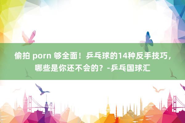 偷拍 porn 够全面！乒乓球的14种反手技巧，哪些是你还不会的？-乒乓国球汇