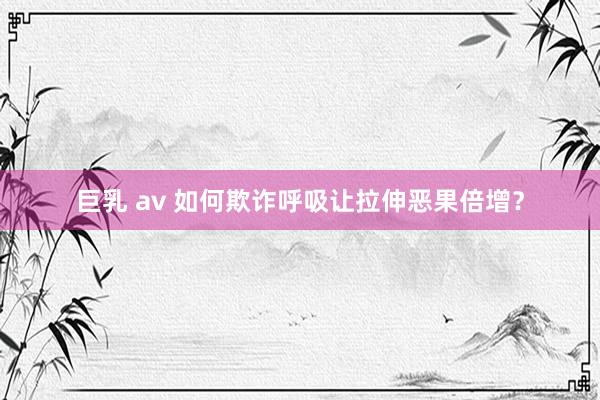 巨乳 av 如何欺诈呼吸让拉伸恶果倍增？